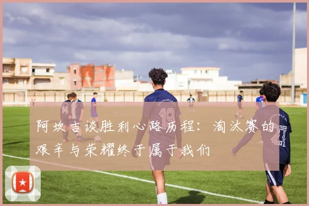 阿坎吉谈胜利心路历程：淘汰赛的艰辛与荣耀终于属于我们