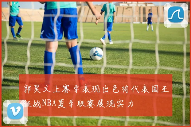 郭昊文上赛季表现出色将代表国王征战NBA夏季联赛展现实力