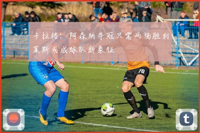 卡拉格：阿森纳夺冠只需两场胜利莱斯或成球队新象征