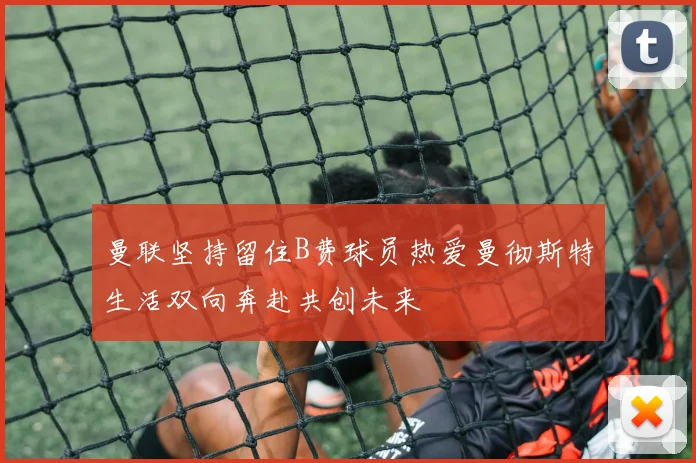 曼联坚持留住B费球员热爱曼彻斯特生活双向奔赴共创未来