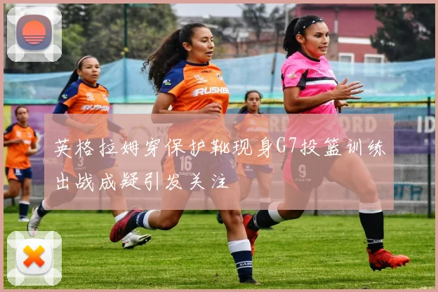 英格拉姆穿保护靴现身G7投篮训练出战成疑引发关注