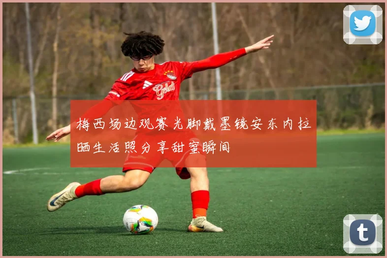 梅西场边观赛光脚戴墨镜安东内拉晒生活照分享甜蜜瞬间