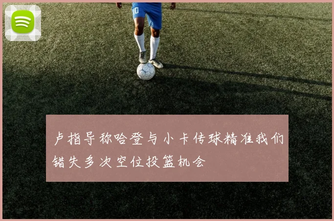 卢指导称哈登与小卡传球精准我们错失多次空位投篮机会