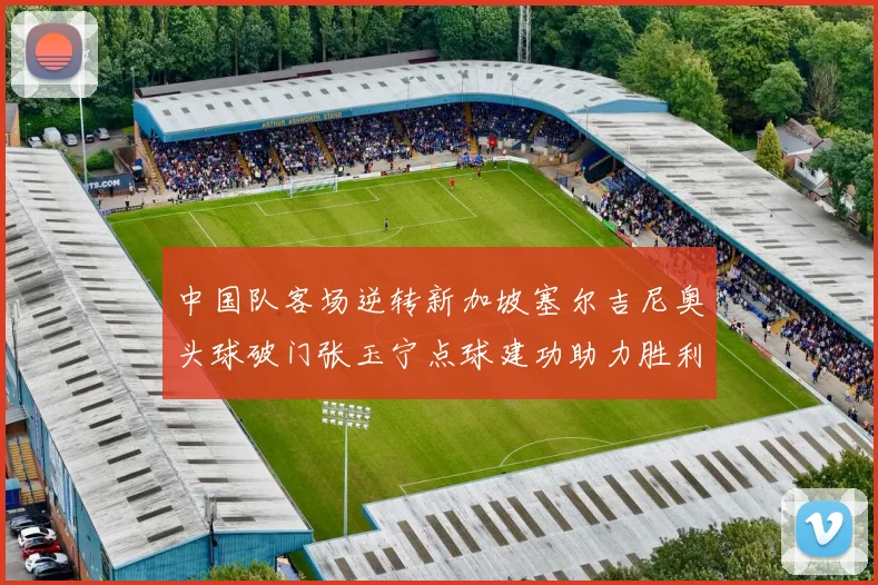 中国队客场逆转新加坡塞尔吉尼奥头球破门张玉宁点球建功助力胜利