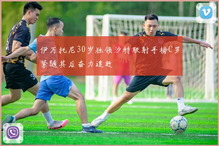 伊万托尼30岁独领沙特联射手榜C罗紧随其后奋力追赶