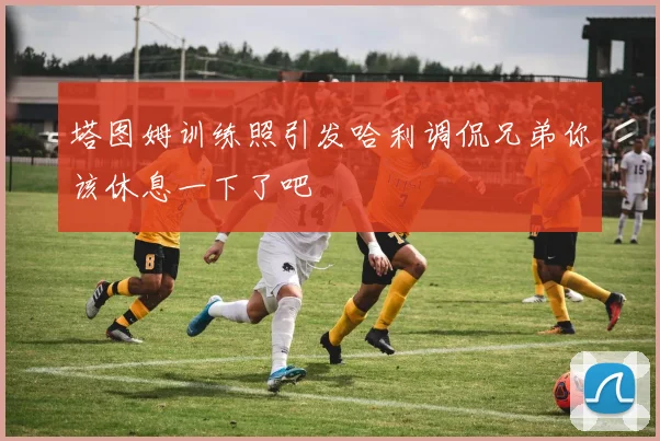 塔图姆训练照引发哈利调侃兄弟你该休息一下了吧
