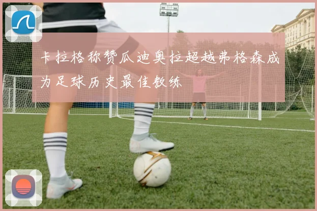 卡拉格称赞瓜迪奥拉超越弗格森成为足球历史最佳教练