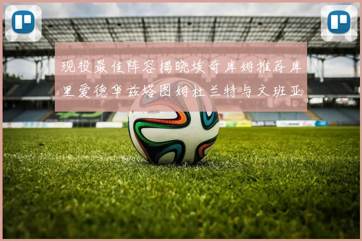 现役最佳阵容揭晓埃奇库姆推荐库里爱德华兹塔图姆杜兰特与文班亚马