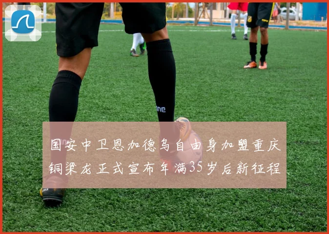 国安中卫恩加德乌自由身加盟重庆铜梁龙正式宣布年满35岁后新征程开启