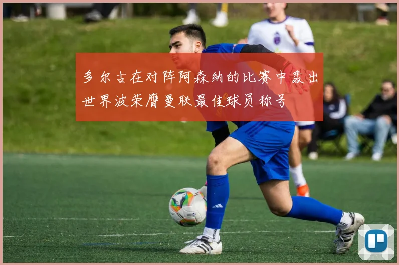 多尔古在对阵阿森纳的比赛中轰出世界波荣膺曼联最佳球员称号